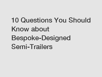 10 Questions You Should Know about Bespoke-Designed Semi-Trailers