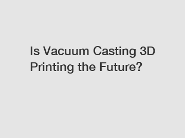Is Vacuum Casting 3D Printing the Future?