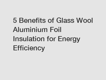 5 Benefits of Glass Wool Aluminium Foil Insulation for Energy Efficiency
