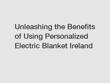Unleashing the Benefits of Using Personalized Electric Blanket Ireland