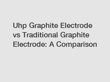 Uhp Graphite Electrode vs Traditional Graphite Electrode: A Comparison