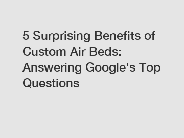 5 Surprising Benefits of Custom Air Beds: Answering Google's Top Questions