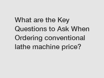 What are the Key Questions to Ask When Ordering conventional lathe machine price?