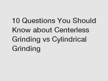 10 Questions You Should Know about Centerless Grinding vs Cylindrical Grinding