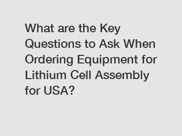 What are the Key Questions to Ask When Ordering Equipment for Lithium Cell Assembly for USA?