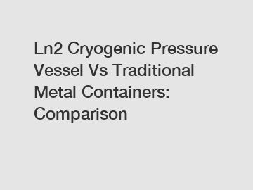 Ln2 Cryogenic Pressure Vessel Vs Traditional Metal Containers: Comparison