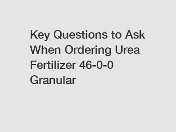 Key Questions to Ask When Ordering Urea Fertilizer 46-0-0 Granular