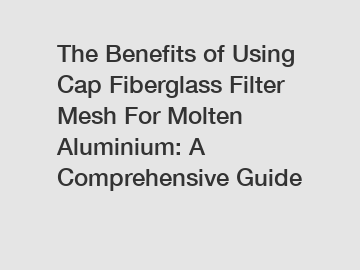 The Benefits of Using Cap Fiberglass Filter Mesh For Molten Aluminium: A Comprehensive Guide