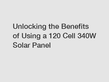 Unlocking the Benefits of Using a 120 Cell 340W Solar Panel