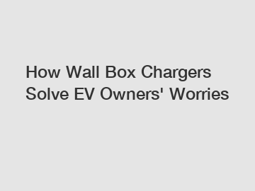 How Wall Box Chargers Solve EV Owners' Worries