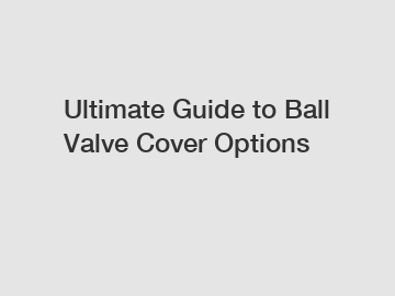 Ultimate Guide to Ball Valve Cover Options