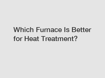 Which Furnace Is Better for Heat Treatment?