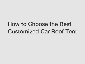 How to Choose the Best Customized Car Roof Tent