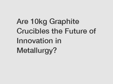 Are 10kg Graphite Crucibles the Future of Innovation in Metallurgy?