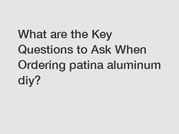 What are the Key Questions to Ask When Ordering patina aluminum diy?