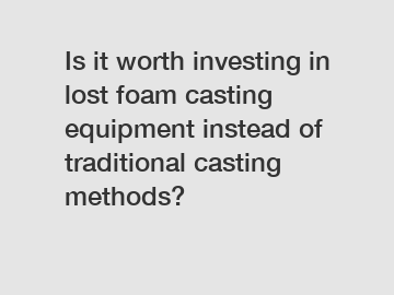 Is it worth investing in lost foam casting equipment instead of traditional casting methods?