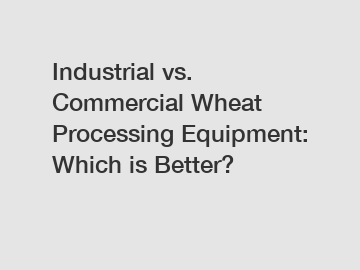 Industrial vs. Commercial Wheat Processing Equipment: Which is Better?