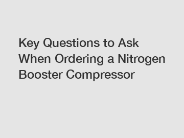 Key Questions to Ask When Ordering a Nitrogen Booster Compressor