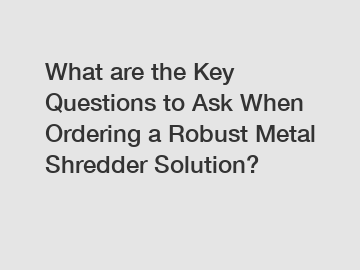 What are the Key Questions to Ask When Ordering a Robust Metal Shredder Solution?