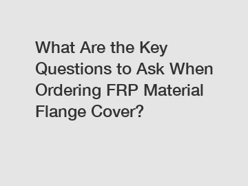What Are the Key Questions to Ask When Ordering FRP Material Flange Cover?