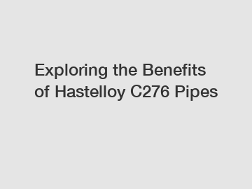Exploring the Benefits of Hastelloy C276 Pipes