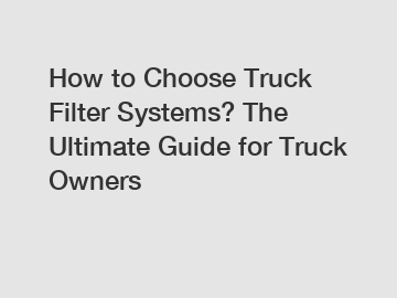 How to Choose Truck Filter Systems? The Ultimate Guide for Truck Owners