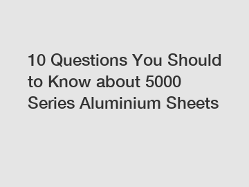 10 Questions You Should to Know about 5000 Series Aluminium Sheets