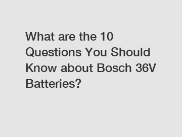 What are the 10 Questions You Should Know about Bosch 36V Batteries?