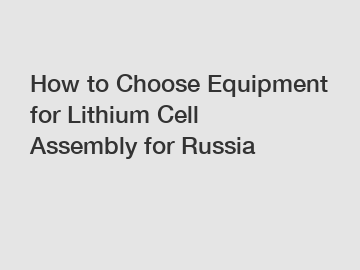 How to Choose Equipment for Lithium Cell Assembly for Russia