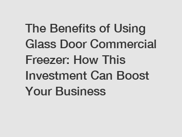 The Benefits of Using Glass Door Commercial Freezer: How This Investment Can Boost Your Business