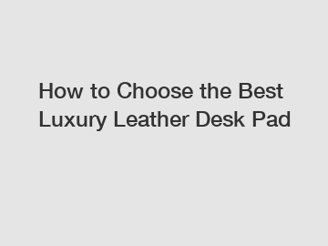 How to Choose the Best Luxury Leather Desk Pad