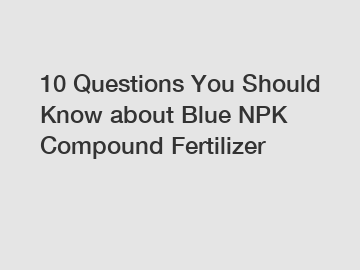 10 Questions You Should Know about Blue NPK Compound Fertilizer