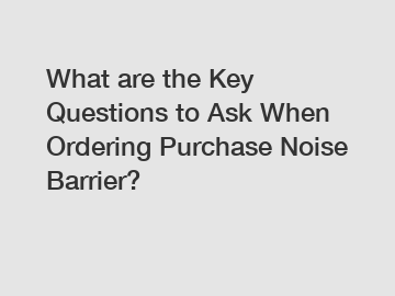 What are the Key Questions to Ask When Ordering Purchase Noise Barrier?