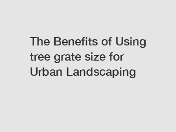 The Benefits of Using tree grate size for Urban Landscaping