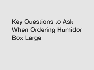 Key Questions to Ask When Ordering Humidor Box Large