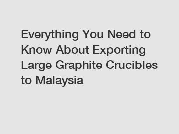 Everything You Need to Know About Exporting Large Graphite Crucibles to Malaysia