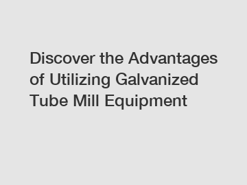 Discover the Advantages of Utilizing Galvanized Tube Mill Equipment