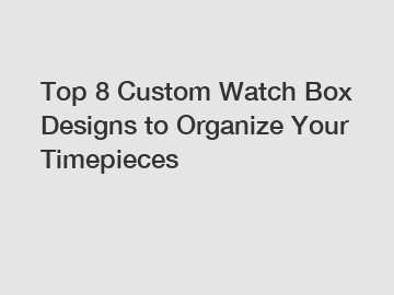 Top 8 Custom Watch Box Designs to Organize Your Timepieces