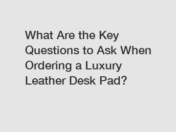 What Are the Key Questions to Ask When Ordering a Luxury Leather Desk Pad?