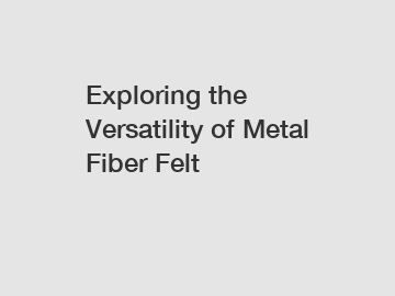 Exploring the Versatility of Metal Fiber Felt