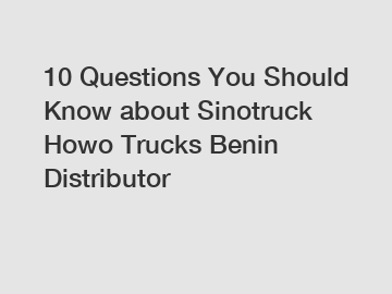 10 Questions You Should Know about Sinotruck Howo Trucks Benin Distributor