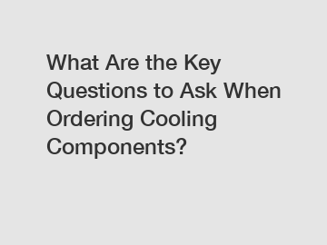 What Are the Key Questions to Ask When Ordering Cooling Components?