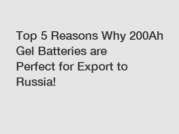 Top 5 Reasons Why 200Ah Gel Batteries are Perfect for Export to Russia!