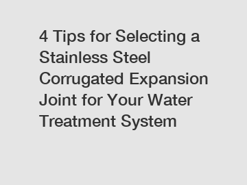 4 Tips for Selecting a Stainless Steel Corrugated Expansion Joint for Your Water Treatment System