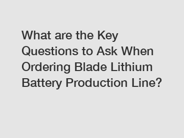What are the Key Questions to Ask When Ordering Blade Lithium Battery Production Line?