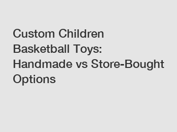 Custom Children Basketball Toys: Handmade vs Store-Bought Options