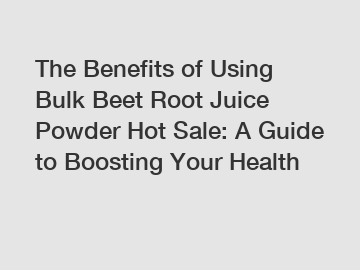 The Benefits of Using Bulk Beet Root Juice Powder Hot Sale: A Guide to Boosting Your Health