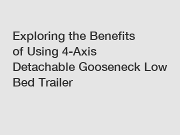 Exploring the Benefits of Using 4-Axis Detachable Gooseneck Low Bed Trailer