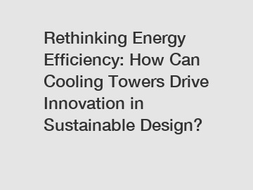 Rethinking Energy Efficiency: How Can Cooling Towers Drive Innovation in Sustainable Design?
