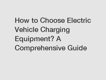 How to Choose Electric Vehicle Charging Equipment? A Comprehensive Guide